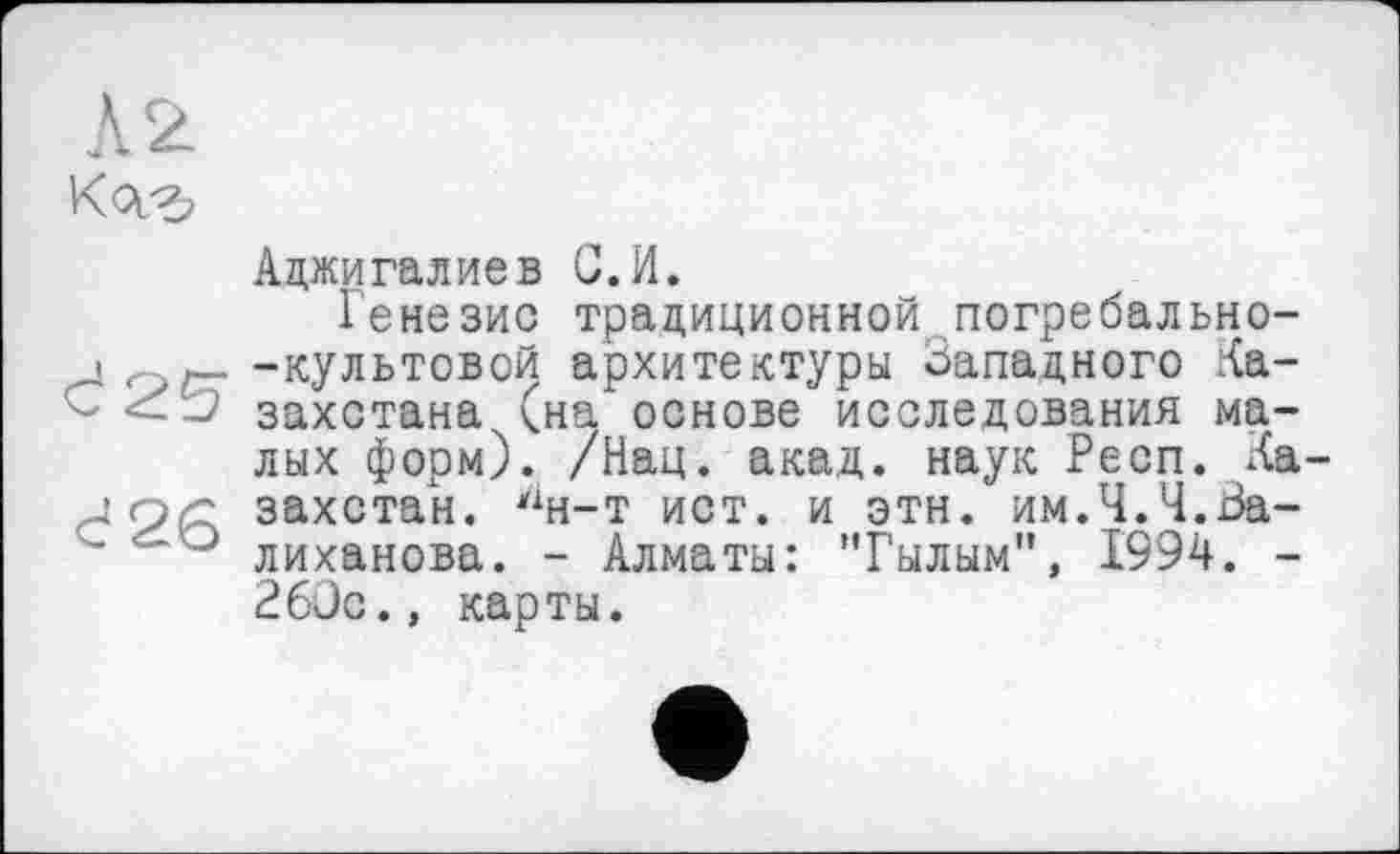 ﻿Л 2 K<v*>
ćag
с 26
Аджигалиев G.И.
Генезис традиционной погребально--культовой архитектуры Западного Казахстана (на основе исследования малых форм). /Нац. акад, наук Респ. Ка захстан. дн-т ист. и этн. им.Ч.Ч.Валиханова. - Алматы: "Гылым", 1994. -260с., карты.